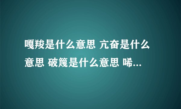 嘎羧是什么意思 亢奋是什么意思 破篾是什么意思 唏嘘是什么意思 体彭是什么意思 箐沟是什么意思 金