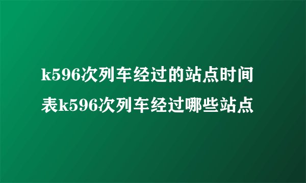 k596次列车经过的站点时间表k596次列车经过哪些站点