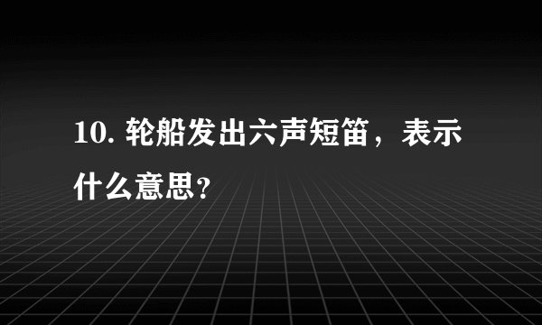 10. 轮船发出六声短笛，表示什么意思？