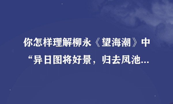 你怎样理解柳永《望海潮》中“异日图将好景，归去凤池夸”的（需要有自己的理解，详细点）