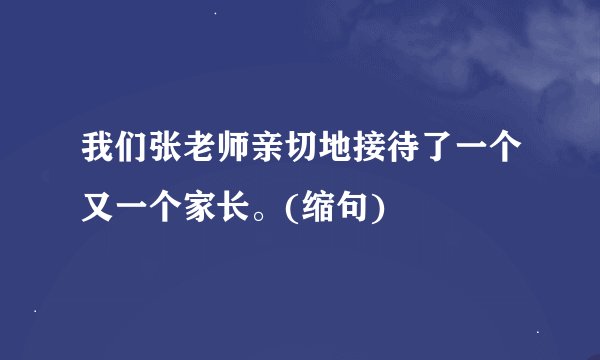 我们张老师亲切地接待了一个又一个家长。(缩句)