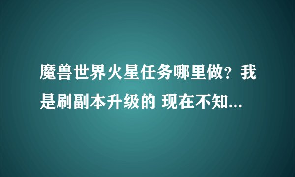 魔兽世界火星任务哪里做？我是刷副本升级的 现在不知道什么是主线任务 任务都是些低等级的 乱做做的