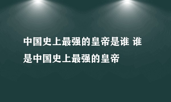 中国史上最强的皇帝是谁 谁是中国史上最强的皇帝