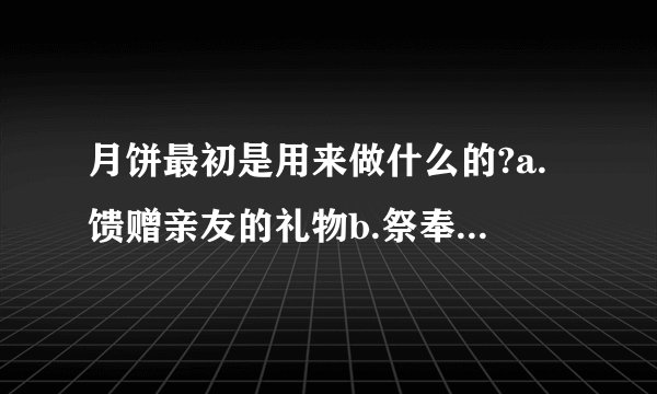 月饼最初是用来做什么的?a.馈赠亲友的礼物b.祭奉月神的祭品c.节日食品d.地方