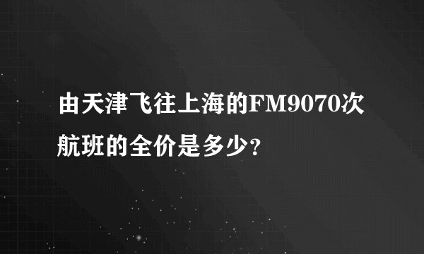 由天津飞往上海的FM9070次航班的全价是多少？