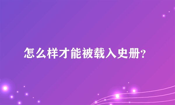 怎么样才能被载入史册？