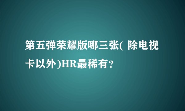 第五弹荣耀版哪三张( 除电视卡以外)HR最稀有？