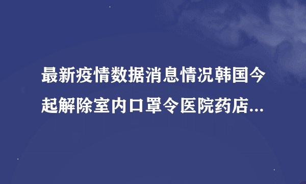 最新疫情数据消息情况韩国今起解除室内口罩令医院药店公交等设施除外