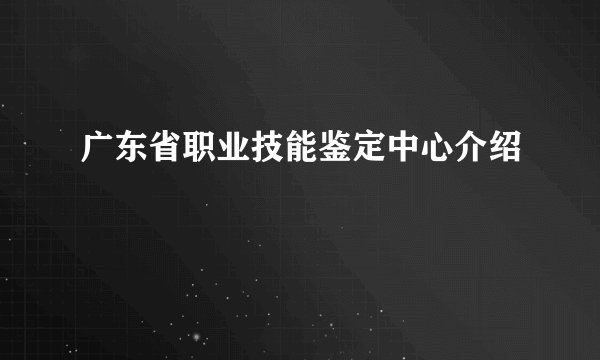 广东省职业技能鉴定中心介绍