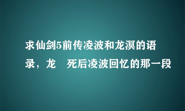 求仙剑5前传凌波和龙溟的语录，龙凕死后凌波回忆的那一段