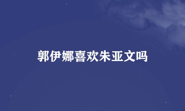 郭伊娜喜欢朱亚文吗