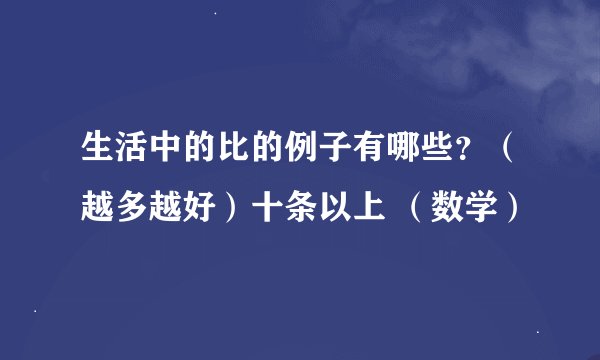 生活中的比的例子有哪些？（越多越好）十条以上 （数学）