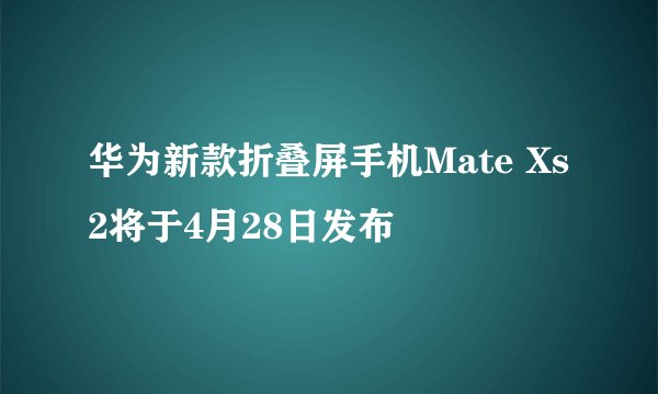 华为新款折叠屏手机Mate Xs2将于4月28日发布