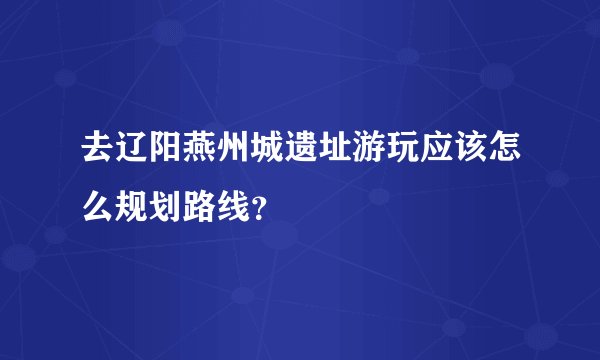 去辽阳燕州城遗址游玩应该怎么规划路线？