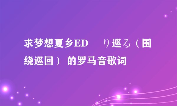 求梦想夏乡ED 廻り巡る（围绕巡回） 的罗马音歌词