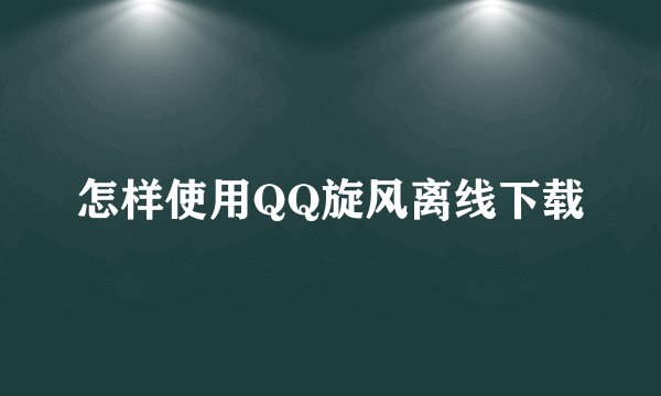 怎样使用QQ旋风离线下载