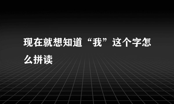 现在就想知道“我”这个字怎么拼读