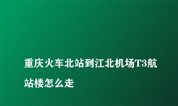 
重庆火车北站到江北机场T3航站楼怎么走

