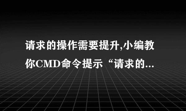 请求的操作需要提升,小编教你CMD命令提示“请求的操作需要提升”