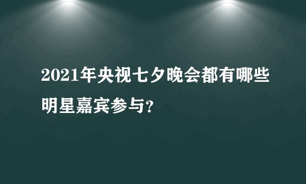 2021年央视七夕晚会都有哪些明星嘉宾参与？