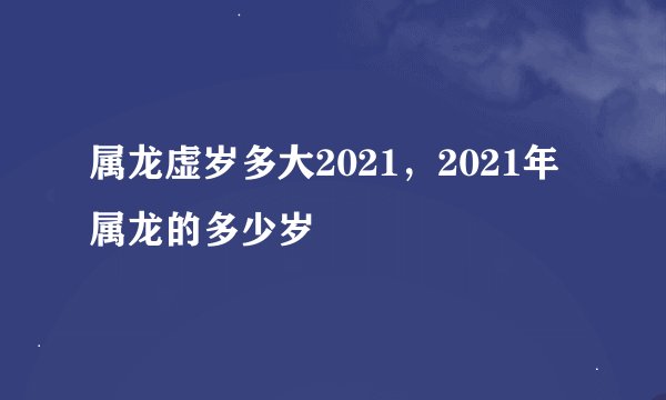 属龙虚岁多大2021，2021年属龙的多少岁
