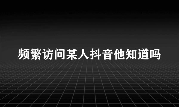 频繁访问某人抖音他知道吗