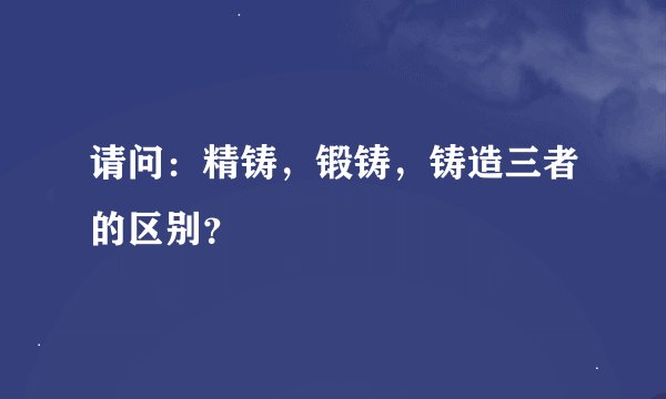 请问：精铸，锻铸，铸造三者的区别？