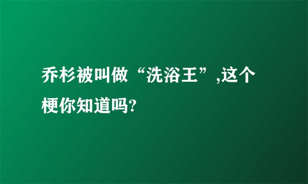 乔杉被叫做“洗浴王”,这个梗你知道吗?