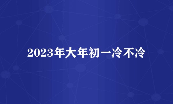 2023年大年初一冷不冷