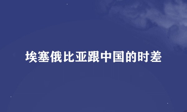 埃塞俄比亚跟中国的时差