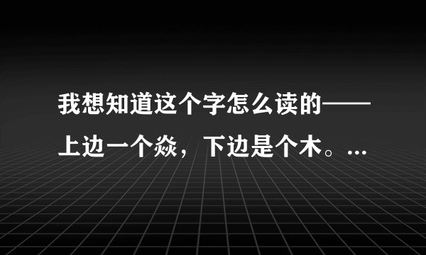 我想知道这个字怎么读的——上边一个焱，下边是个木。请教一下。还有下个月我要考导游证，希望大家能给我