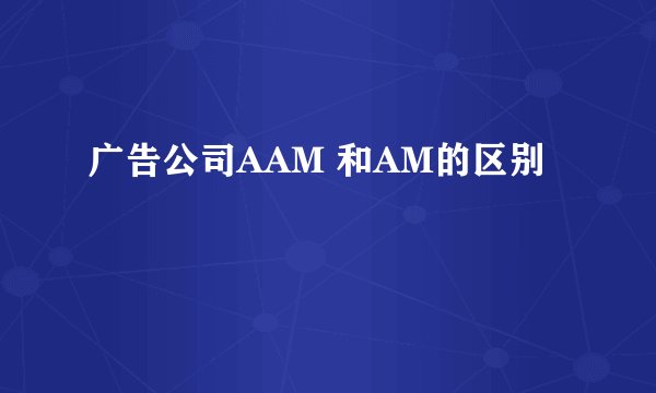 广告公司AAM 和AM的区别