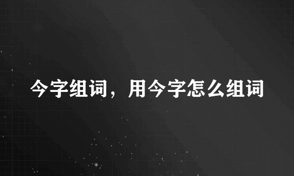 今字组词，用今字怎么组词