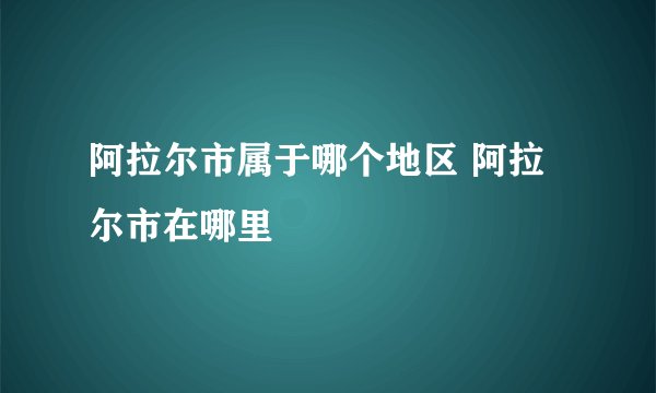阿拉尔市属于哪个地区 阿拉尔市在哪里