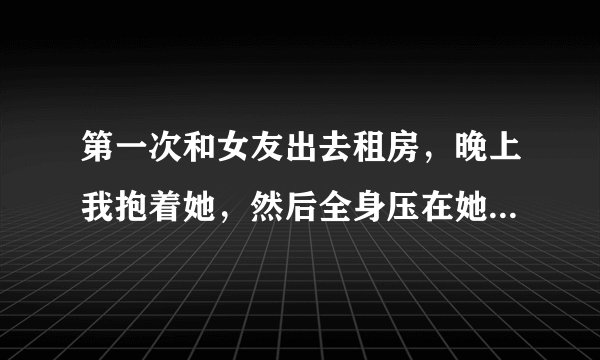第一次和女友出去租房，晚上我抱着她，然后全身压在她身上，她说没什么感觉……