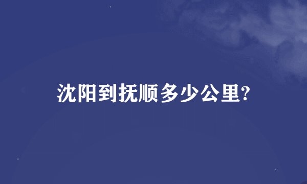 沈阳到抚顺多少公里?