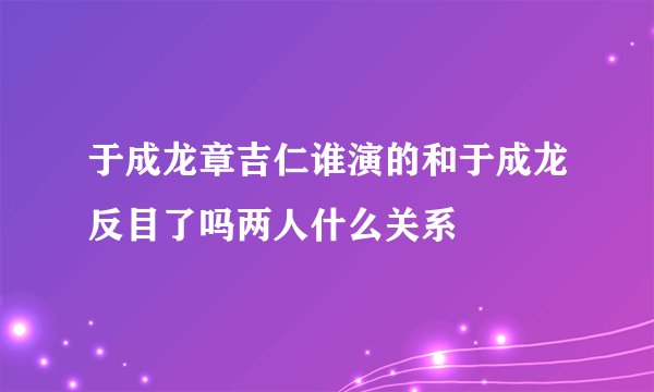 于成龙章吉仁谁演的和于成龙反目了吗两人什么关系