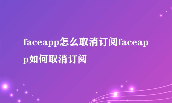 faceapp怎么取消订阅faceapp如何取消订阅