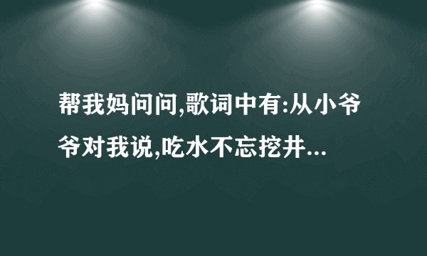 帮我妈问问,歌词中有:从小爷爷对我说,吃水不忘挖井人,从小~~~~~~那是什么歌撒?