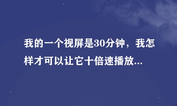 我的一个视屏是30分钟，我怎样才可以让它十倍速播放，变成一个3分钟的视屏呢???好烦恼！！