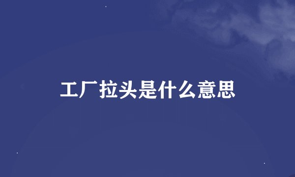 工厂拉头是什么意思