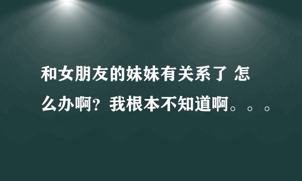 和女朋友的妹妹有关系了 怎么办啊？我根本不知道啊。。。
