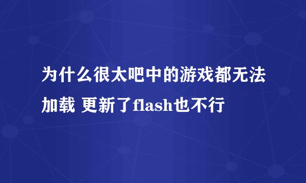 为什么很太吧中的游戏都无法加载 更新了flash也不行
