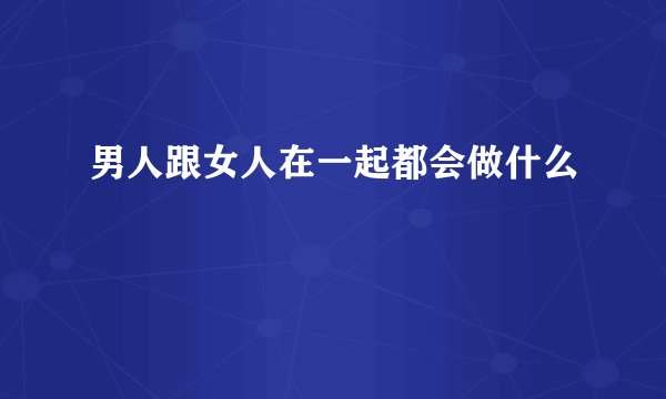 男人跟女人在一起都会做什么
