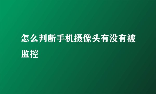 怎么判断手机摄像头有没有被监控