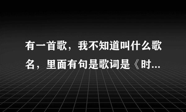 有一首歌，我不知道叫什么歌名，里面有句是歌词是《时间越来越少了越来越老了》