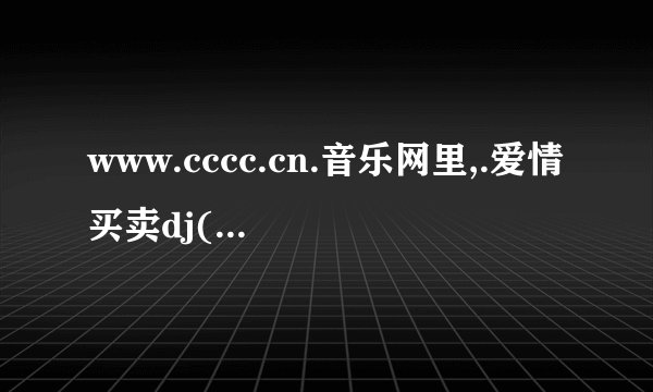 www.cccc.cn.音乐网里,.爱情买卖dj(慕容晓晓),这首歌那里可以下载得到啊?