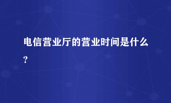 电信营业厅的营业时间是什么？