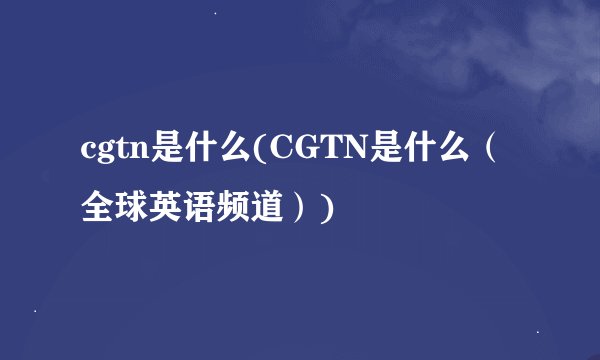 cgtn是什么(CGTN是什么（全球英语频道）)