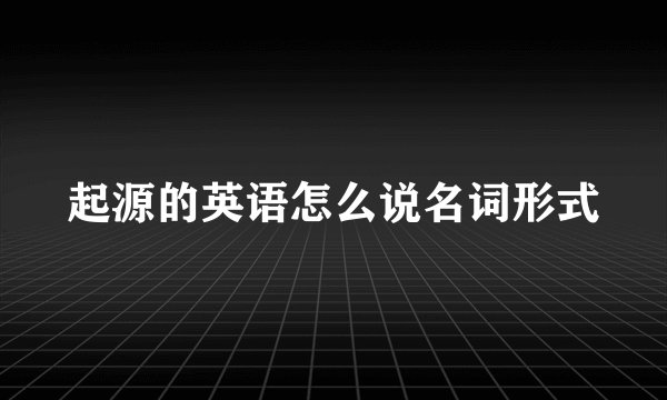 起源的英语怎么说名词形式